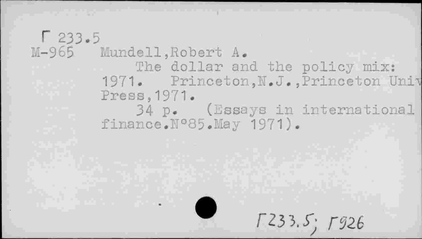 ﻿r 233.5
M-965 Mundell,Robert A.
The dollar and the policy mix: 1971. Princeton,N. J.,Princeton Uni Press,1971.
34 p. (Essays in international finance.№85.May 1971).